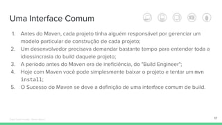 Uma Interface Comum
1. Antes do Maven, cada projeto tinha alguém responsável por gerenciar um
modelo particular de construção de cada projeto;
2. Um desenvolvedor precisava demandar bastante tempo para entender toda a
idiossincrasia do build daquele projeto;
3. A período antes do Maven era de ineficiência, do "Build Engineer";
4. Hoje com Maven você pode simplesmente baixar o projeto e tentar um mvn
install;
5. O Sucesso do Maven se deve a definição de uma interface comum de build.
17Édipo Daniel Aragão - Maven Básico
 