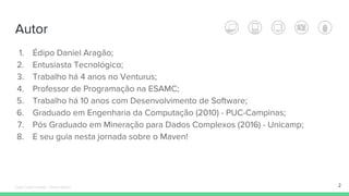 Autor
1. Édipo Daniel Aragão;
2. Entusiasta Tecnológico;
3. Trabalho há 4 anos no Venturus;
4. Professor de Programação na ESAMC;
5. Trabalho há 10 anos com Desenvolvimento de Software;
6. Graduado em Engenharia da Computação (2010) - PUC-Campinas;
7. Pós Graduado em Mineração para Dados Complexos (2016) - Unicamp;
8. E seu guia nesta jornada sobre o Maven!
2Édipo Daniel Aragão - Maven Básico
 