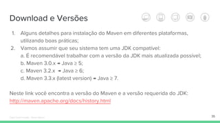 Download e Versões
1. Alguns detalhes para instalação do Maven em diferentes plataformas,
utilizando boas práticas;
2. Vamos assumir que seu sistema tem uma JDK compatível:
a. É recomendável trabalhar com a versão da JDK mais atualizada possível;
b. Maven 3.0.x → Java ≥ 5;
c. Maven 3.2.x → Java ≥ 6;
d. Maven 3.3.x (latest version) → Java ≥ 7.
Neste link você encontra a versão do Maven e a versão requerida do JDK:
http://maven.apache.org/docs/history.html
35Édipo Daniel Aragão - Maven Básico
 