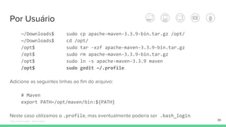 Por Usuário
~/Downloads$ sudo cp apache-maven-3.3.9-bin.tar.gz /opt/
~/Downloads$ cd /opt/
/opt$ sudo tar -xzf apache-maven-3.3.9-bin.tar.gz
/opt$ sudo rm apache-maven-3.3.9-bin.tar.gz
/opt$ sudo ln -s apache-maven-3.3.9 maven
/opt$ sudo gedit ~/.profile
Adicione as seguintes linhas ao fim do arquivo:
# Maven
export PATH=/opt/maven/bin:${PATH}
Neste caso utilizamos o .profile, mas eventualmente poderia ser .bash_login.
39Édipo Daniel Aragão - Maven Básico
 