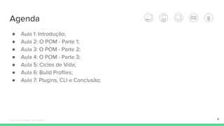 Agenda
● Aula 1: Introdução;
● Aula 2: O POM - Parte 1;
● Aula 3: O POM - Parte 2;
● Aula 4: O POM - Parte 3;
● Aula 5: Ciclos de Vida;
● Aula 6: Build Profiles;
● Aula 7: Plugins, CLI e Conclusão;
4Édipo Daniel Aragão - Maven Básico
 