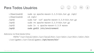 Para Todos Usuários
~/Downloads$ sudo cp apache-maven-3.3.9-bin.tar.gz /opt/
~/Downloads$ cd /opt/
/opt$ sudo tar -xzf apache-maven-3.3.9-bin.tar.gz
/opt$ sudo rm apache-maven-3.3.9-bin.tar.gz
/opt$ sudo ln -s apache-maven-3.3.9 maven
/opt$ sudo gedit /etc/environment
Adicione no final desta linha:
PATH="/usr/local/sbin:/usr/local/bin:/usr/sbin:/usr/bin:/sbin:/bin
:/usr/games:/usr/local/games:/opt/maven/bin"
40Édipo Daniel Aragão - Maven Básico
 