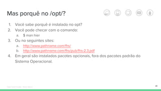 Mas porquê no /opt/?
1. Você sabe porquê é instalado no opt?
2. Você pode checar com o comando:
a. $ man hier
3. Ou no seguintes sites:
a. http://www.pathname.com/fhs/
b. http://www.pathname.com/fhs/pub/fhs-2.3.pdf
4. Em geral são instalados pacotes opcionais, fora dos pacotes padrão do
Sistema Operacional.
41Édipo Daniel Aragão - Maven Básico
 