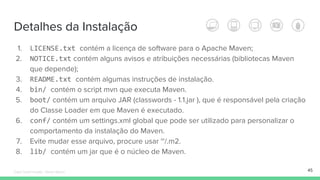 Detalhes da Instalação
1. LICENSE.txt contém a licença de software para o Apache Maven;
2. NOTICE.txt contém alguns avisos e atribuições necessárias (bibliotecas Maven
que depende);
3. README.txt contém algumas instruções de instalação.
4. bin/ contém o script mvn que executa Maven.
5. boot/ contém um arquivo JAR (classwords - 1.1.jar ), que é responsável pela criação
do Classe Loader em que Maven é executado.
6. conf/ contém um settings.xml global que pode ser utilizado para personalizar o
comportamento da instalação do Maven.
7. Evite mudar esse arquivo, procure usar ~/.m2.
8. lib/ contém um jar que é o núcleo de Maven.
45Édipo Daniel Aragão - Maven Básico
 