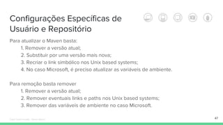 Configurações Específicas de
Usuário e Repositório
Para atualizar o Maven basta:
1. Remover a versão atual;
2. Substituir por uma versão mais nova;
3. Recriar o link simbólico nos Unix based systems;
4. No caso Microsoft, é preciso atualizar as variáveis de ambiente.
Para remoção basta remover
1. Remover a versão atual;
2. Remover eventuais links e paths nos Unix based systems;
3. Remover das variáveis de ambiente no caso Microsoft.
47Édipo Daniel Aragão - Maven Básico
 
