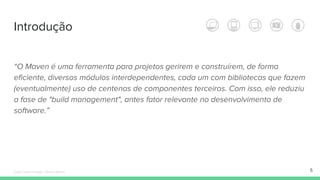 Introdução
“O Maven é uma ferramenta para projetos gerirem e construírem, de forma
eficiente, diversos módulos interdependentes, cada um com bibliotecas que fazem
(eventualmente) uso de centenas de componentes terceiros. Com isso, ele reduziu
a fase de "build management", antes fator relevante no desenvolvimento de
software.”
5Édipo Daniel Aragão - Maven Básico
 