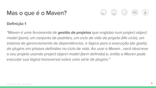 Definição 1
"Maven é uma ferramenta de gestão de projetos que engloba num project object
model (pom), um conjunto de padrões, um ciclo de vida do projeto (life cicle), um
sistema de gerenciamento de dependências, e lógica para a execução (de goals)
de plugins em phases definidas no ciclo de vida. Ao usar o Maven , você descreve
o seu projeto usando project object model (bem definido) e, então o Maven pode
executar sua lógica transversal sobre uma série de plugins."
Mas o que é o Maven?
6Édipo Daniel Aragão - Maven Básico
 