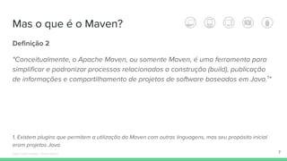 Mas o que é o Maven?
Definição 2
"Conceitualmente, o Apache Maven, ou somente Maven, é uma ferramenta para
simplificar e padronizar processos relacionados a construção (build), publicação
de informações e compartilhamento de projetos de software baseados em Java.1
"
1. Existem plugins que permitem a utilização do Maven com outras linguagens, mas seu propósito inicial
eram projetos Java.
7Édipo Daniel Aragão - Maven Básico
 