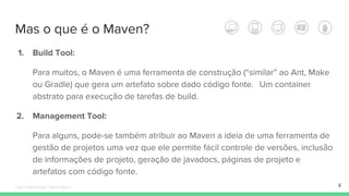 Mas o que é o Maven?
1. Build Tool:
Para muitos, o Maven é uma ferramenta de construção (“similar” ao Ant, Make
ou Gradle) que gera um artefato sobre dado código fonte. Um container
abstrato para execução de tarefas de build.
2. Management Tool:
Para alguns, pode-se também atribuir ao Maven a ideia de uma ferramenta de
gestão de projetos uma vez que ele permite fácil controle de versões, inclusão
de informações de projeto, geração de javadocs, páginas de projeto e
artefatos com código fonte.
8Édipo Daniel Aragão - Maven Básico
 
