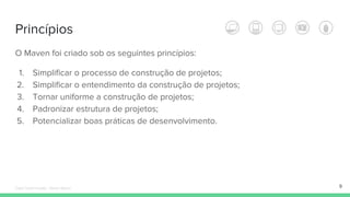 Princípios
O Maven foi criado sob os seguintes princípios:
1. Simplificar o processo de construção de projetos;
2. Simplificar o entendimento da construção de projetos;
3. Tornar uniforme a construção de projetos;
4. Padronizar estrutura de projetos;
5. Potencializar boas práticas de desenvolvimento.
9Édipo Daniel Aragão - Maven Básico
 