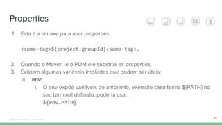 Properties
12
1. Esta é a sintaxe para usar properties:
2. Quando o Maven lê o POM ele substitui as properties.
3. Existem algumas variáveis implícitas que podem ser úteis:
a. env:
i. O env expõe variáveis de ambiente, exemplo caso tenha ${PATH} no
seu terminal definido, poderia usar:
Édipo Daniel Aragão - Maven Básico
 