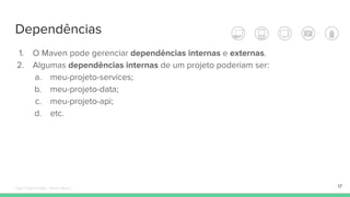 Dependências
17
1. O Maven pode gerenciar dependências internas e externas.
2. Algumas dependências internas de um projeto poderiam ser:
a. meu-projeto-services;
b. meu-projeto-data;
c. meu-projeto-api;
d. etc.
Édipo Daniel Aragão - Maven Básico
 