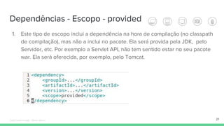 Dependências - Escopo - provided
21
1. Este tipo de escopo inclui a dependência na hora de compilação (no classpath
de compilação), mas não a inclui no pacote. Ela será provida pela JDK, pelo
Servidor, etc. Por exemplo a Servlet API, não tem sentido estar no seu pacote
war. Ela será oferecida, por exemplo, pelo Tomcat.
Édipo Daniel Aragão - Maven Básico
 