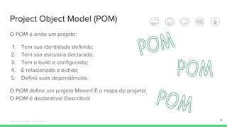 Project Object Model (POM)
O POM é onde um projeto:
1. Tem sua identidade definida;
2. Tem sua estrutura declarada;
3. Tem o build é configurado;
4. É relacionado a outros;
5. Define suas dependências.
O POM define um projeto Maven! É o mapa do projeto!
O POM é declarativo! Descritivo!
4Édipo Daniel Aragão - Maven Básico
 