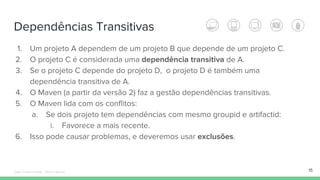 Dependências Transitivas
15
1. Um projeto A dependem de um projeto B que depende de um projeto C.
2. O projeto C é considerada uma dependência transitiva de A.
3. Se o projeto C depende do projeto D, o projeto D é também uma
dependência transitiva de A.
4. O Maven (a partir da versão 2) faz a gestão dependências transitivas.
5. O Maven lida com os conflitos:
a. Se dois projeto tem dependências com mesmo groupid e artifactid:
i. Favorece a mais recente.
6. Isso pode causar problemas, e deveremos usar exclusões.
Édipo Daniel Aragão - Maven Básico
 