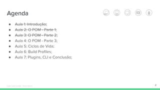 Agenda
● Aula 1: Introdução;
● Aula 2: O POM - Parte 1;
● Aula 3: O POM - Parte 2;
● Aula 4: O POM - Parte 3;
● Aula 5: Ciclos de Vida;
● Aula 6: Build Profiles;
● Aula 7: Plugins, CLI e Conclusão;
2Édipo Daniel Aragão - Maven Básico
 