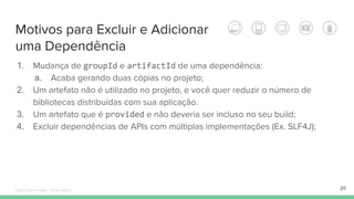 Motivos para Excluir e Adicionar
uma Dependência
20
1. Mudança de groupId e artifactId de uma dependência:
a. Acaba gerando duas cópias no projeto;
2. Um artefato não é utilizado no projeto, e você quer reduzir o número de
bibliotecas distribuídas com sua aplicação.
3. Um artefato que é provided e não deveria ser incluso no seu build;
4. Excluir dependências de APIs com múltiplas implementações (Ex. SLF4J);
Édipo Daniel Aragão - Maven Básico
 