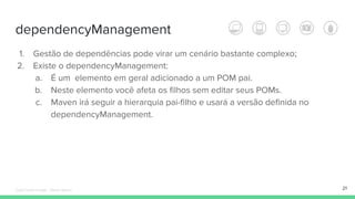 dependencyManagement
21
1. Gestão de dependências pode virar um cenário bastante complexo;
2. Existe o dependencyManagement:
a. É um elemento em geral adicionado a um POM pai.
b. Neste elemento você afeta os filhos sem editar seus POMs.
c. Maven irá seguir a hierarquia pai-filho e usará a versão definida no
dependencyManagement.
Édipo Daniel Aragão - Maven Básico
 