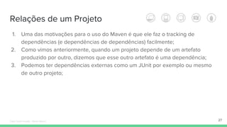 Relações de um Projeto
1. Uma das motivações para o uso do Maven é que ele faz o tracking de
dependências (e dependências de dependências) facilmente;
2. Como vimos anteriormente, quando um projeto depende de um artefato
produzido por outro, dizemos que esse outro artefato é uma dependência;
3. Podemos ter dependências externas como um JUnit por exemplo ou mesmo
de outro projeto;
27Édipo Daniel Aragão - Maven Básico
 