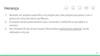 Herança
1. Quando um projeto especifica um projeto pai, este projeto pai passa a ser o
ponto de início de leitura do Maven;
2. O projeto herda praticamente tudo, incluindo o artifactId ou groupId e o
version;
3. Se o Projeto B não prover essas informações (sobrescrita seletiva), serão
utilizadas a do pai.
37Édipo Daniel Aragão - Maven Básico
 