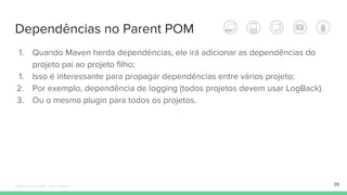 Dependências no Parent POM
1. Quando Maven herda dependências, ele irá adicionar as dependências do
projeto pai ao projeto filho;
1. Isso é interessante para propagar dependências entre vários projeto;
2. Por exemplo, dependência de logging (todos projetos devem usar LogBack).
3. Ou o mesmo plugin para todos os projetos.
39Édipo Daniel Aragão - Maven Básico
 