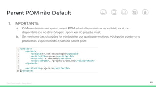 Parent POM não Default
1. IMPORTANTE:
a. O Maven irá assumir que o parent POM estará disponível no repositório local, ou
disponibilizado no diretório pai: ../pom.xml do projeto atual;
b. Se nenhuma das situações for verdadeira, por quaisquer motivos, você pode contornar o
problemas, especificando o path do parent pom:
40Édipo Daniel Aragão - Maven Básico
 
