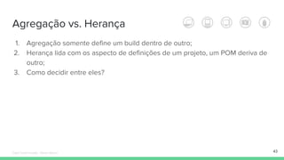 Agregação vs. Herança
1. Agregação somente define um build dentro de outro;
2. Herança lida com os aspecto de definições de um projeto, um POM deriva de
outro;
3. Como decidir entre eles?
43Édipo Daniel Aragão - Maven Básico
 