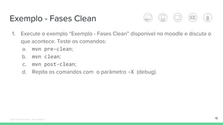 Exemplo - Fases Clean
16
1. Execute o exemplo “Exemplo - Fases Clean” disponível no moodle e discuta o
que acontece. Teste os comandos:
a. mvn pre-clean;
b. mvn clean;
c. mvn post-clean;
d. Repita os comandos com o parâmetro -X (debug).
Édipo Daniel Aragão - Maven Básico
 