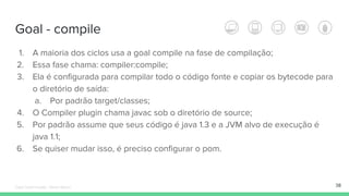 Goal - compile
38
1. A maioria dos ciclos usa a goal compile na fase de compilação;
2. Essa fase chama: compiler:compile;
3. Ela é configurada para compilar todo o código fonte e copiar os bytecode para
o diretório de saída:
a. Por padrão target/classes;
4. O Compiler plugin chama javac sob o diretório de source;
5. Por padrão assume que seus código é java 1.3 e a JVM alvo de execução é
java 1.1;
6. Se quiser mudar isso, é preciso configurar o pom.
Édipo Daniel Aragão - Maven Básico
 