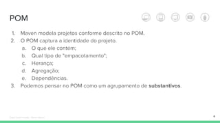 POM
4
1. Maven modela projetos conforme descrito no POM.
2. O POM captura a identidade do projeto.
a. O que ele contém;
b. Qual tipo de "empacotamento";
c. Herança;
d. Agregação;
e. Dependências.
3. Podemos pensar no POM como um agrupamento de substantivos.
Édipo Daniel Aragão - Maven Básico
 