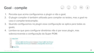 Goal - compile
40
1. Perceba que acima configuramos o plugin e não a goal;
2. O plugin compiler é também utilizado para compilar os testes, mas a goal no
caso é compiler:testcompile;
3. Quando configuramos no plugin essa configuração se aplica para todas as
goals;
4. Lembre-se que para configurar diretórios não é por esse plugin, mas
sobrescrevendo a configuração do Super POM:
Édipo Daniel Aragão - Maven Básico
 