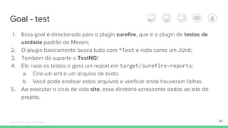 Goal - test
42
1. Essa goal é direcionada para o plugin surefire, que é o plugin de testes de
unidade padrão do Maven;
2. O plugin basicamente busca tudo com *Test e roda como um JUnit;
3. Também dá suporte a TestNG!
4. Ele roda os testes e gera um report em target/surefire-reports;
a. Cria um xml e um arquivo de texto.
b. Você pode analisar estes arquivos e verificar onde houveram falhas.
5. Ao executar o ciclo de vida site, esse diretório acrescenta dados ao site do
projeto.
Édipo Daniel Aragão - Maven Básico
 