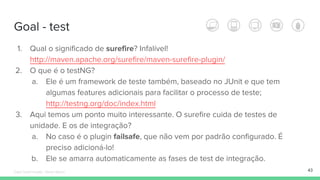 Goal - test
43
1. Qual o significado de surefire? Infalível!
http://maven.apache.org/surefire/maven-surefire-plugin/
2. O que é o testNG?
a. Ele é um framework de teste também, baseado no JUnit e que tem
algumas features adicionais para facilitar o processo de teste;
http://testng.org/doc/index.html
3. Aqui temos um ponto muito interessante. O surefire cuida de testes de
unidade. E os de integração?
a. No caso é o plugin failsafe, que não vem por padrão configurado. É
preciso adicioná-lo!
b. Ele se amarra automaticamente as fases de test de integração.
Édipo Daniel Aragão - Maven Básico
 
