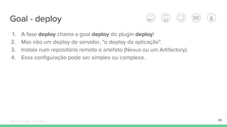 Goal - deploy
46
1. A fase deploy chama a goal deploy do plugin deploy!
2. Mas não um deploy de servidor, "o deploy da aplicação".
3. Instala num repositório remoto o artefato (Nexus ou um Artifactory).
4. Essa configuração pode ser simples ou complexa.
Édipo Daniel Aragão - Maven Básico
 