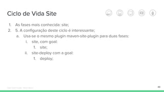 Ciclo de Vida Site
49
1. As fases mais conhecida: site;
2. 5. A configuração deste ciclo é interessante;
a. Usa-se o mesmo plugin maven-site-plugin para duas fases:
i. site, com goal:
1. site;
ii. site-deploy com a goal:
1. deploy;
Édipo Daniel Aragão - Maven Básico
 