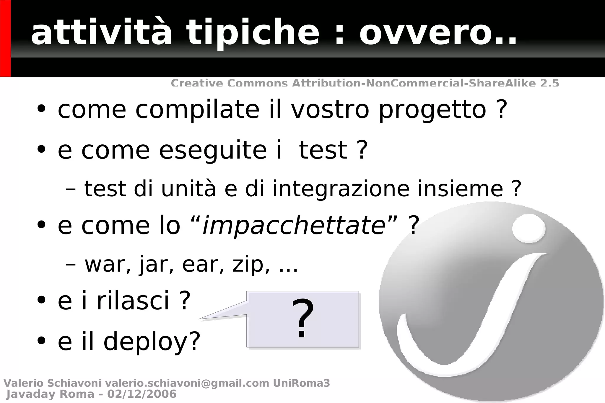 attività tipiche : ovvero.. come compilate il vostro progetto ? e come eseguite i  test ? test di unità e di integrazione insieme ?  e come lo “ impacchettate ” ? war, jar, ear, zip, ... e i rilasci ? e il deploy? ? Valerio Schiavoni  [email_address]  UniRoma3 