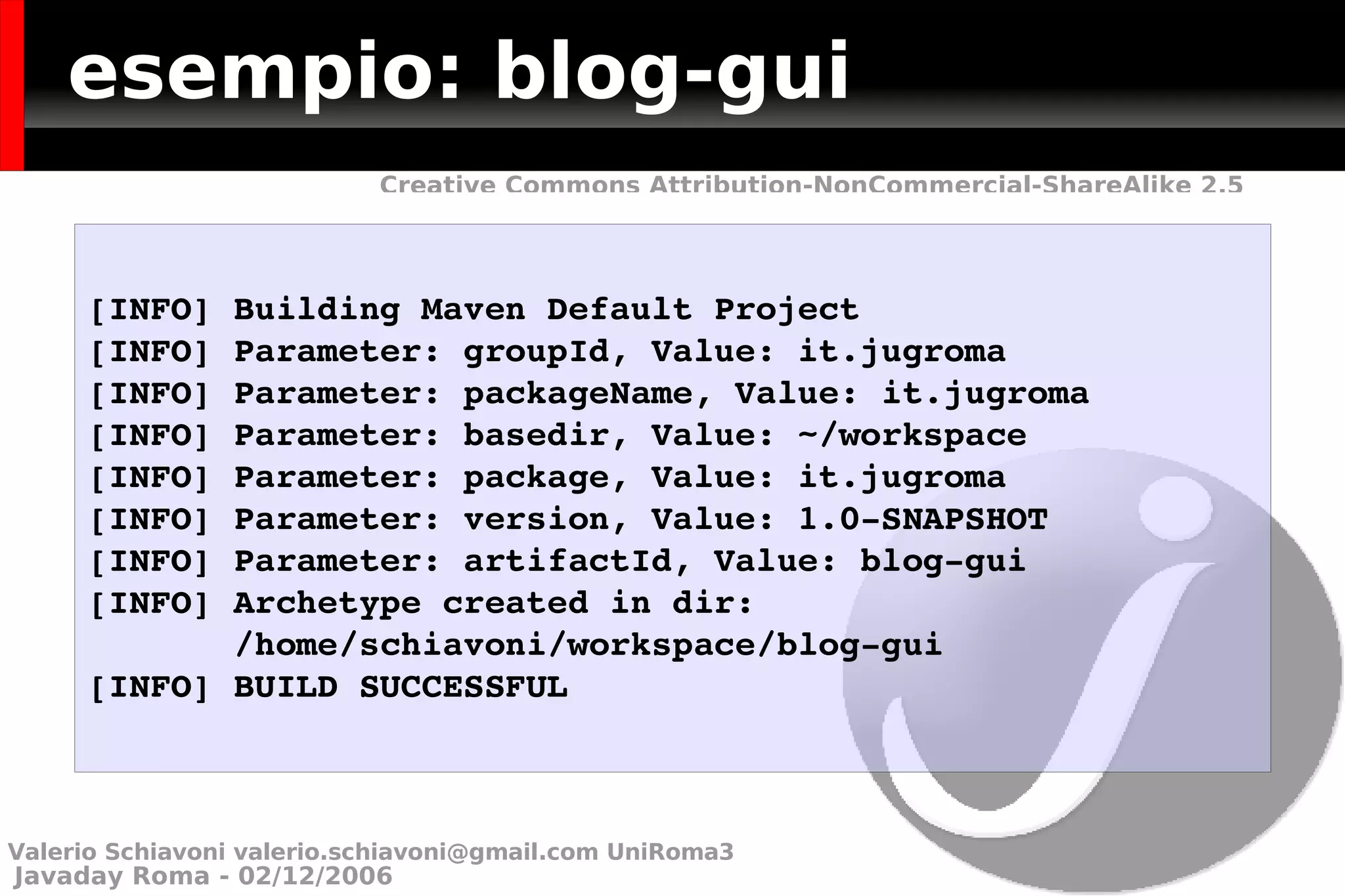 esempio: blog-gui [INFO] Building Maven Default Project [INFO] Parameter: groupId, Value: it.jugroma [INFO] Parameter: packageName, Value: it.jugroma [INFO] Parameter: basedir, Value: ~/workspace [INFO] Parameter: package, Value: it.jugroma [INFO] Parameter: version, Value: 1.0-SNAPSHOT [INFO] Parameter: artifactId, Value: blog-gui [INFO] Archetype created in dir:  /home/schiavoni/workspace/blog-gui [INFO] BUILD SUCCESSFUL Valerio Schiavoni  [email_address]  UniRoma3 