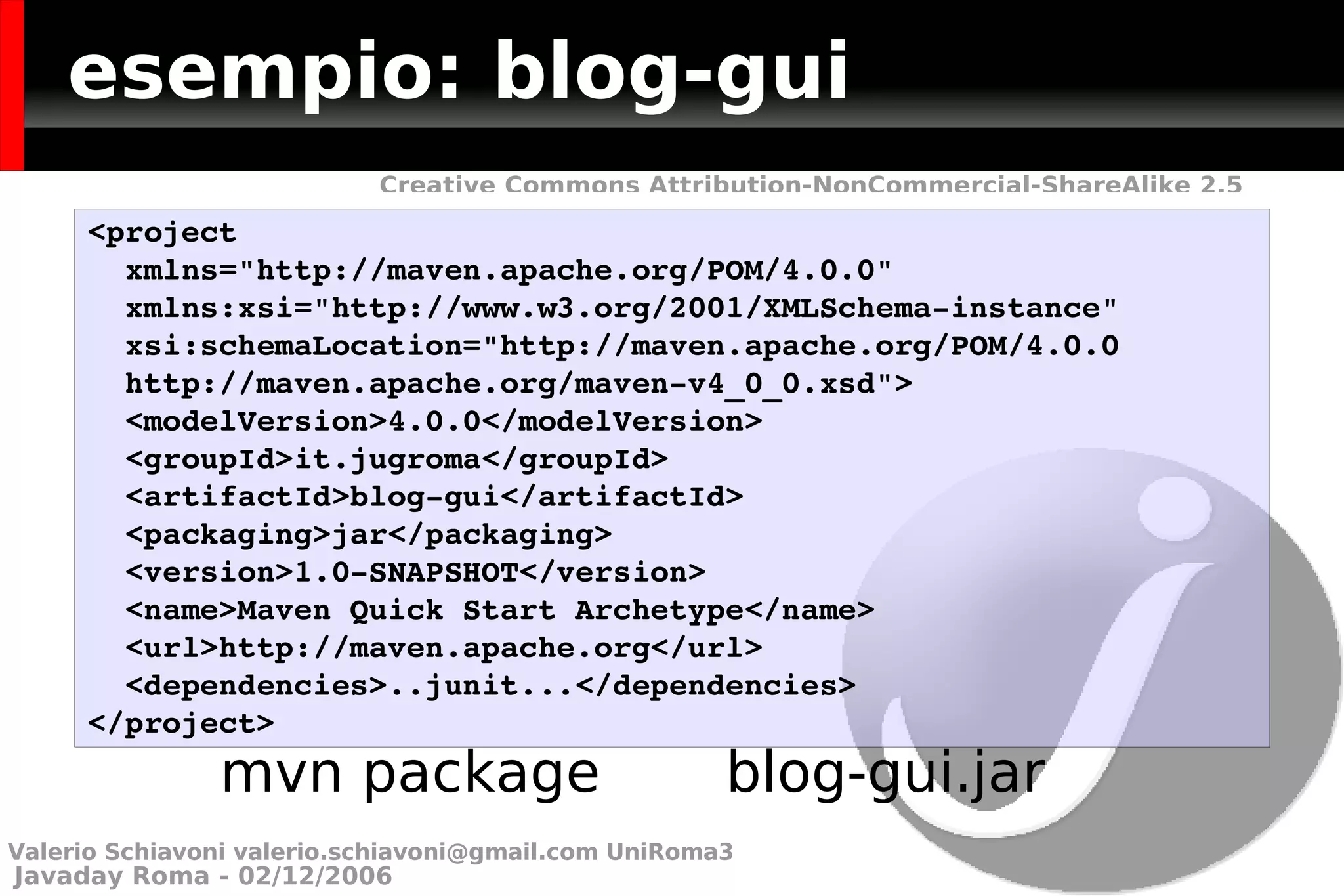 esempio: blog-gui mvn package  blog-gui.jar <project  xmlns=&quot;http://maven.apache.org/POM/4.0.0&quot;  xmlns:xsi=&quot;http://www.w3.org/2001/XMLSchema-instance&quot; xsi:schemaLocation=&quot;http://maven.apache.org/POM/4.0.0  http://maven.apache.org/maven-v4_0_0.xsd&quot;> <modelVersion>4.0.0</modelVersion> <groupId>it.jugroma</groupId> <artifactId>blog-gui</artifactId> <packaging>jar</packaging> <version>1.0-SNAPSHOT</version> <name>Maven Quick Start Archetype</name> <url>http://maven.apache.org</url> <dependencies>..junit...</dependencies> </project> Valerio Schiavoni  [email_address]  UniRoma3 
