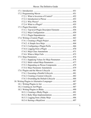 Maven: The Definitive Guide

    17.1. Introduction ........................................................................... 451
    17.2. Programming Maven ............................................................. 451
        17.2.1. What is Inversion of Control? ..................................... 452
        17.2.2. Introduction to Plexus ................................................. 453
        17.2.3. Why Plexus? ................................................................ 454
        17.2.4. What is a Plugin? ......................................................... 455
    17.3. Plugin Descriptor .................................................................. 456
        17.3.1. Top-level Plugin Descriptor Elements ........................ 458
        17.3.2. Mojo Configuration ..................................................... 459
        17.3.3. Plugin Dependencies ................................................... 463
    17.4. Writing a Custom Plugin ....................................................... 463
        17.4.1. Creating a Plugin Project ............................................. 463
        17.4.2. A Simple Java Mojo .................................................... 464
        17.4.3. Configuring a Plugin Prefix ........................................ 466
        17.4.4. Logging from a Plugin ................................................ 470
        17.4.5. Mojo Class Annotations .............................................. 471
        17.4.6. When a Mojo Fails ...................................................... 473
    17.5. Mojo Parameters ................................................................... 474
        17.5.1. Supplying Values for Mojo Parameters ...................... 474
        17.5.2. Multi-valued Mojo Parameters .................................... 477
        17.5.3. Depending on Plexus Components ............................. 479
        17.5.4. Mojo Parameter Annotations ...................................... 479
    17.6. Plugins and the Maven Lifecycle .......................................... 481
        17.6.1. Executing a Parallel Lifecycle ..................................... 481
        17.6.2. Creating a Custom Lifecycle ....................................... 482
        17.6.3. Overriding the Default Lifecycle ................................ 484
18. Writing Plugins in Alternative Languages ...................................... 487
    18.1. Writing Plugins in Ant .......................................................... 487
    18.2. Creating an Ant Plugin .......................................................... 487
    18.3. Writing Plugins in JRuby ...................................................... 490
        18.3.1. Creating a JRuby Plugin .............................................. 491
        18.3.2. Ruby Mojo Implementations ....................................... 493
        18.3.3. Logging from a Ruby Mojo ........................................ 496
        18.3.4. Raising a MojoError .................................................... 497

                                                                                                         x
 