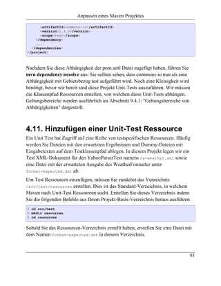 Anpassen eines Maven Projektes

      <artifactId>commons-io</artifactId>
      <version>1.3.2</version>
      <scope>test</scope>
    </dependency>
    ...
  </dependencies>
</project>



Nachdem Sie diese Abhängigkeit der pom.xml Datei zugefügt haben, führen Sie
mvn dependency:resolve aus: Sie sollten sehen, dass commons-io nun als eine
Abhängigkeit mit Gebietsbezug test aufgeführt wird. Noch eine Kleinigkeit wird
benötigt, bevor wir bereit sind diese Projekt Unit-Tests auszuführen. Wir müssen
die Klassenpfad Ressourcen erstellen, von welchen diese Unit-Tests abhängen.
Geltungsbereiche werden ausführlich im Abschnitt 9.4.1: "Geltungsbereiche von
Abhängigkeiten" dargestellt.



4.11. Hinzufügen einer Unit-Test Ressource
Ein Unit Test hat Zugriff auf eine Reihe von testspezifischen Ressourcen. Häufig
werden Sie Dateien mit den erwarteten Ergebnissen und Dummy-Dateien mit
Eingabetexten auf dem Testklassenpfad ablegen. In diesem Projekt legen wir ein
Test XML-Dokument für den YahooParserTest namens ny-weather.xml sowie
eine Datei mit der erwarteten Ausgabe des WeatherFormatter unter
format-expected.dat ab.

Um Test Ressourcen einzufügen, müssen Sie zunächst das Verzeichnis
/src/test/resources erstellen. Dies ist das Standard-Verzeichnis, in welchem
Maven nach Unit-Test Ressourcen sucht. Erstellen Sie dieses Verzeichnis indem
Sie die folgenden Befehle aus Ihrem Projekt-Basis-Verzeichnis heraus ausführen.
$ cd src/test
$ mkdir resources
$ cd resources


Sobald Sie das Ressourcen-Verzeichnis erstellt haben, erstellen Sie eine Datei mit
dem Namen format-expected.dat in diesem Verzeichnis.



                                                                                 81
 