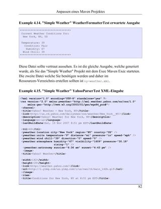Anpassen eines Maven Projektes


Example 4.14. "Simple Weather" WeatherFormatterTest erwartete Ausgabe
*********************************
 Current Weather Conditions for:
  New York, NY, US

 Temperature: 39
   Condition: Fair
    Humidity: 67
  Wind Chill: 39
*********************************



Diese Datei sollte vertraut aussehen. Es ist die gleiche Ausgabe, welche generiert
wurde, als Sie das "Simple Weather" Projekt mit dem Exec Maven Exec starteten.
Die zweite Datei welche Sie benötigen werden und daher im
Ressourcen-Verzeichnis erstellen sollten ist ny-weather.xml.

Example 4.15. "Simple Weather" YahooParserTest XML-Eingabe
<?xml version="1.0" encoding="UTF-8" standalone="yes" ?>
<rss version="2.0" xmlns:yweather="http://xml.weather.yahoo.com/ns/rss/1.0"
     xmlns:geo="http://www.w3.org/2003/01/geo/wgs84_pos#">
 <channel>
 <title>Yahoo! Weather - New York, NY</title>
 <link>http://us.rd.yahoo.com/dailynews/rss/weather/New_York__NY/</link>
 <description>Yahoo! Weather for New York, NY</description>
 <language>en-us</language>
 <lastBuildDate>Sat, 10 Nov 2007 8:51 pm EDT</lastBuildDate>

 <ttl>60</ttl>
 <yweather:location city="New York" region="NY" country="US" />
 <yweather:units temperature="F" distance="mi" pressure="in" speed="mph" />
 <yweather:wind chill="39" direction="0" speed="0" />
 <yweather:atmosphere humidity="67" visibility="1609" pressure="30.18"
                      rising="1" />
  <yweather:astronomy sunrise="6:36 am" sunset="4:43 pm" />
  <image>
 <title>Yahoo! Weather</title>

 <width>142</width>
 <height>18</height>
 <link>http://weather.yahoo.com/</link>
 <url>http://l.yimg.com/us.yimg.com/i/us/nws/th/main_142b.gif</url>
 </image>
 <item>
 <title>Conditions for New York, NY at 8:51 pm EDT</title>


                                                                                82
 