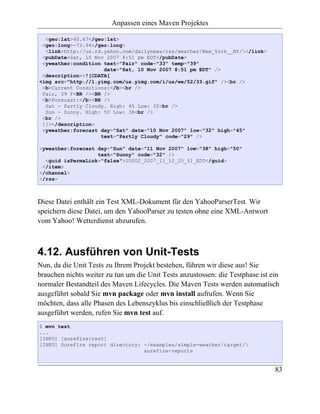 Anpassen eines Maven Projektes

  <geo:lat>40.67</geo:lat>
 <geo:long>-73.94</geo:long>
  <link>http://us.rd.yahoo.com/dailynews/rss/weather/New_York__NY/</link>
 <pubDate>Sat, 10 Nov 2007 8:51 pm EDT</pubDate>
 <yweather:condition text="Fair" code="33" temp="39"
                     date="Sat, 10 Nov 2007 8:51 pm EDT" />
 <description><![CDATA[
<img src="http://l.yimg.com/us.yimg.com/i/us/we/52/33.gif" /><br />
 <b>Current Conditions:</b><br />
 Fair, 39 F<BR /><BR />
 <b>Forecast:</b><BR />
  Sat - Partly Cloudy. High: 45 Low: 32<br />
  Sun - Sunny. High: 50 Low: 38<br />
 <br />
 ]]></description>
 <yweather:forecast day="Sat" date="10 Nov 2007" low="32" high="45"
                    text="Partly Cloudy" code="29" />

<yweather:forecast day="Sun" date="11 Nov 2007" low="38" high="50"
                   text="Sunny" code="32" />
  <guid isPermaLink="false">10002_2007_11_10_20_51_EDT</guid>
 </item>
</channel>
</rss>



Diese Datei enthält ein Test XML-Dokument für den YahooParserTest. Wir
speichern diese Datei, um den YahooParser zu testen ohne eine XML-Antwort
vom Yahoo! Wetterdienst abzurufen.



4.12. Ausführen von Unit-Tests
Nun, da die Unit Tests zu Ihrem Projekt bestehen, führen wir diese aus! Sie
brauchen nichts weiter zu tun um die Unit Tests anzustossen: die Testphase ist ein
normaler Bestandteil des Maven Lifecycles. Die Maven Tests werden automatisch
ausgeführt sobald Sie mvn package oder mvn install aufrufen. Wenn Sie
möchten, dass alle Phasen des Lebenszyklus bis einschließlich der Testphase
ausgeführt werden, rufen Sie mvn test auf.
$ mvn test
...
[INFO] [surefire:test]
[INFO] Surefire report directory: ~/examples/simple-weather/target/
                                  surefire-reports


                                                                                83
 