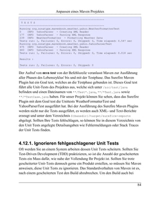 Anpassen eines Maven Projektes

-------------------------------------------------------
  T E S T S
-------------------------------------------------------
Running org.sonatype.mavenbook.weather.yahoo.WeatherFormatterTest
0     INFO YahooParser - Creating XML Reader
177 INFO YahooParser - Parsing XML Response
239 INFO WeatherFormatter - Formatting Weather Data
Tests run: 1, Failures: 0, Errors: 0, Skipped: 0, Time elapsed: 0.547 sec
Running org.sonatype.mavenbook.weather.yahoo.YahooParserTest
475 INFO YahooParser - Creating XML Reader
483 INFO YahooParser - Parsing XML Response
Tests run: 1, Failures: 0, Errors: 0, Skipped: 0, Time elapsed: 0.018 sec

Results :

Tests run: 2, Failures: 0, Errors: 0, Skipped: 0


Der Aufruf von mvn test von der Befehlszeile veranlasst Maven zur Ausführung
aller Phasen des Lebenszyklus' bis und mit der Testphase. Das Surefire Maven
Plugin hat ein Goal test, welches an die Testphase gebunden ist. Dieses Goal test
führt alle Unit-Tests des Projektes aus, welche sich unter /src/test/java
befinden und einen Dateinamen von **/Test*.java, **/*Test.java sowie
**/*TestCase.java haben. Für unser Projekt können Sie sehen, dass das Surefire
Plugin mit dem Goal test die Unittests WeatherFormatterTest und
YahooParserTest ausgeführt hat. Bei der Ausführung des Surefire Maven Plugins
werden nicht nur die Tests ausgeführt, es werden auch XML- und Text-Berichte
erzeugt und unter dem Verzeichnis ${basedir}/target/surefire-reports
abgelegt. Sollten Ihre Tests fehlschlagen, so können Sie in diesem Verzeichnis von
den Unit Tests angelegte Detailsangaben wie Fehlermeldungen oder Stack Traces
der Unit Tests finden.


4.12.1. Ignorieren fehlgeschlagener Unit Tests
Oft werden Sie an einem System arbeiten dessen Unit Tests scheitern. Sollten Sie
Test-Driven Development (TDD) praktizieren, so ist die Anzahl der gescheiterten
Tests ein Mass dafür, wie nahe der Vollendung Ihr Projekt ist. Sollten Sie trotz
gescheiterter Unit-Tests dennoch gerne ein Produkt erstellen, so müssen Sie Maven
anweisen, diese Unit Tests zu ignorieren. Das Standardverhalten von Maven ist es,
nach einem gescheiterten Test den Build abzubrechen. Um den Build auch bei


                                                                               84
 