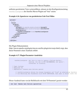 Anpassen eines Maven Projektes

auftreten gescheiterter Tests weiterzuführen, müssen sie den Konfigurationseintrag
testFailureIgnore des Surefire Maven Plugins auf "true" setzen.


Example 4.16. Ignorieren von gescheiterten Unit-Test Fällen
<project>
  [...]
  <build>
    <plugins>
      <plugin>
        <groupId>org.apache.maven.plugins</groupId>
        <artifactId>maven-surefire-plugin</artifactId>
        <configuration>
           <testFailureIgnore>true</testFailureIgnore>
        </configuration>
      </plugin>
    </plugins>
  </build>
  [...]
</project>



Die Plugin Dokumentation
(http://maven.apache.org/plugins/maven-surefire-plugin/test-mojo.html) zeigt, dass
dieser Parameter einen Ausdruck erklärt:

Example 4.17. Plugin-Parameter-Ausdrücke

       testFailureIgnore   Set this to true to ignore a failure during 
                           testing. Its use is NOT RECOMMENDED, but quite 
                           convenient on occasion.

    * Type: boolean
    * Required: No
    * Expression: ${maven.test.failure.ignore}

        // testFailureIgnore Setzen Sie diesen Parameter auf "true" um scheiternde Testfälle
        // Die Benutzung des Parameters wird NICHT EMPFOHLEN, kann aber zu Zeiten recht nütz




Dieser Ausdruck kann von der Befehlszeile mit dem 'D-Parameter' gesetzt werden:
$ mvn test -Dmaven.test.failure.ignore=true



                                                                                85
 