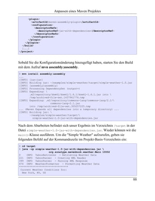 Anpassen eines Maven Projektes

      <plugin>
        <artifactId>maven-assembly-plugin</artifactId>
        <configuration>
           <descriptorRefs>
             <descriptorRef>jar-with-dependencies</descriptorRef>
           </descriptorRefs>
        </configuration>
      </plugin>
    </plugins>
  </build>
  [...]
</project>



Sobald Sie die Konfigurationsänderung hinzugefügt haben, starten Sie den Build
mit dem Aufruf mvn assembly:assembly.
$ mvn install assembly:assembly
...
[INFO] [jar:jar]
[INFO] Building jar: ~/examples/simple-weather/target/simple-weather-1.0.jar
[INFO] [assembly:assembly]
[INFO] Processing DependencySet (output=)
[INFO] Expanding: 
       .m2/repository/dom4j/dom4j/1.6.1/dom4j-1.6.1.jar into 
       /tmp/archived-file-set.1437961776.tmp
[INFO] Expanding: .m2/repository/commons-lang/commons-lang/2.1/
                     commons-lang-2.1.jar
       into /tmp/archived-file-set.305257225.tmp
... (Maven Expands all dependencies into a temporary directory) ...
[INFO] Building jar: 
       ~/examples/simple-weather/target/
         simple-weather-1.0-jar-with-dependencies.jar


Nach dem Abarbeiten befindet sich unser Ergebnis im Verzeichnis /target in der
Datei simple-weather-1.0-jar-with-dependencies.jar. Wieder können wir die
main()-Klasse ausführen. Um die "Simple Weather" aufzurufen, geben sie
folgenden Befehl auf der Kommandozeile im Projekt-Basis-Verzeichnis ein:
$ cd target
$ java -cp simple-weather-1.0-jar-with-dependencies.jar 
                     org.sonatype.mavenbook.weather.Main 10002
0     INFO YahooRetriever - Retrieving Weather Data
221 INFO YahooParser - Creating XML Reader
399 INFO YahooParser - Parsing XML Response
474 INFO WeatherFormatter - Formatting Weather Data
*********************************
  Current Weather Conditions for:
   New York, NY, US

                                                                                 88
 