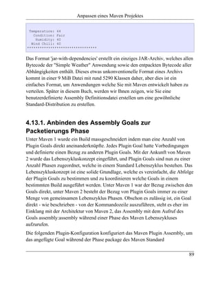 Anpassen eines Maven Projektes

 Temperature: 44
   Condition: Fair
    Humidity: 40
  Wind Chill: 40
*********************************


Das Format 'jar-with-dependencies' erstellt ein einziges JAR-Archiv, welches allen
Bytecode der "Simple Weather" Anwendung sowie den entpackten Bytecode aller
Abhängigkeiten enthält. Dieses etwas unkonventionelle Format eines Archivs
kommt in einer 9 MiB Datei mit rund 5290 Klassen daher, aber dies ist ein
einfaches Format, um Anwendungen welche Sie mit Maven entwickelt haben zu
verteilen. Später in diesem Buch, werden wir Ihnen zeigen, wie Sie eine
benutzerdefinierte Assembly Definitionsdatei erstellen um eine gewöhnliche
Standard-Distribution zu erstellen.


4.13.1. Anbinden des Assembly Goals zur
Packetierungs Phase
Unter Maven 1 wurde ein Build massgeschneidert indem man eine Anzahl von
Plugin Goals direkt aneinanderknüpfte. Jedes Plugin Goal hatte Vorbedingungen
und definierte einen Bezug zu anderen Plugin Goals. Mit der Ankunft von Maven
2 wurde das Lebenszykluskonzept eingeführt, und Plugin Goals sind nun zu einer
Anzahl Phasen zugeordnet, welche in einem Standard Lebenszyklus bestehen. Das
Lebenszykluskonzept ist eine solide Grundlage, welche es vereinfacht, die Abfolge
der Plugin Goals zu bestimmen und zu koordinieren welche Goals in einem
bestimmten Build ausgeführt werden. Unter Maven 1 war der Bezug zwischen den
Goals direkt, unter Maven 2 besteht der Bezug von Plugin Goals immer zu einer
Menge von gemeinsamen Lebenszyklus Phasen. Obschon es zulässig ist, ein Goal
direkt - wie beschrieben - von der Kommandozeile auszuführen, steht es eher im
Einklang mit der Architektur von Maven 2, das Assembly mit dem Aufruf des
Goals assembly:assembly während einer Phase des Maven Lebenszykluses
aufzurufen.
Die folgenden Plugin-Konfiguration konfiguriert das Maven Plugin Assembly, um
das angefügte Goal während der Phase package des Maven Standard

                                                                                89
 