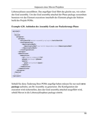 Anpassen eines Maven Projektes

Lebenszykluses auszuführen. Das angefügte Goal führt das gleiche aus, wie schon
das Goal assembly. Um das Goal assembly:attached der Phase package zuzuordnen
benutzen wir das Element executions innerhalb des Elements plugin der Sektion
build des Projekt POMs.

Example 4.20. Anbinden des Assembly Goals zur Packetierungs Phase
<project>
  [...]
  <build>
    <plugins>
      <plugin>
        <artifactId>maven-assembly-plugin</artifactId>
        <configuration>
           <descriptorRefs>
             <descriptorRef>jar-with-dependencies</descriptorRef>
           </descriptorRefs>
        </configuration>
      </plugin>
      <executions>
        <execution>
           <id>simple-command</id>
           <phase>package</phase>
           <goals>
             <goal>attached</goal>
           </goals>
        </execution>
      </executions>
    </plugins>
  </build>
  [...]
</project>




Sobald Sie diese Änderung Ihres POMs angefügt haben müssen Sie nur noch mvn
package aufrufen, um Ihr Assembly zu generieren. Die Konfiguration der
execution wird sicherstellen, dass das Goal assembly:attached ausgeführt wird,
sobald Maven in die Lebenszyklusphase package eintritt.




                                                                            90
 