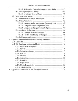 Maven: The Definitive Guide

            18.3.5. Referencing Plexus Components from JRuby ............ 497
        18.4. Writing Plugins in Groovy .................................................... 498
            18.4.1. Creating a Groovy Plugin ............................................ 499
    19. Using Maven Archetypes ................................................................ 501
        19.1. Introduction to Maven Archetypes ........................................ 501
        19.2. Using Archetypes .................................................................. 502
            19.2.1. Using an Archetype from the Command Line ............ 502
            19.2.2. Using the Interactive generate Goal ............................ 503
            19.2.3. Using an Archetype from m2eclipse ........................... 506
        19.3. Available Archetypes ............................................................ 506
            19.3.1. Common Maven Archetypes ....................................... 506
            19.3.2. Notable Third-Party Archetypes ................................. 508
        19.4. Publishing Archetypes .......................................................... 511
A. Appendix: Detailinformationen zur settings.xml-Datei .......................... 514
    A.1. Übersicht ....................................................................................... 514
    A.2. Die Details der settings.xml Datei ................................................ 515
        A.2.1. Einfache Wertangaben ........................................................ 515
        A.2.2. Servers ................................................................................. 516
        A.2.3. Spiegelrepositorien .............................................................. 517
        A.2.4. Proxies ................................................................................. 518
        A.2.5. Profiles ................................................................................ 520
        A.2.6. Activation ............................................................................ 520
        A.2.7. Properties ............................................................................. 522
        A.2.8. Repositories ......................................................................... 523
        A.2.9. Plugin Repositories ............................................................. 525
        A.2.10. Aktive Profile .................................................................... 526
B. Appendix: Alternativen zu den Sun Spezifikationen .............................. 528




                                                                                                                 xi
 