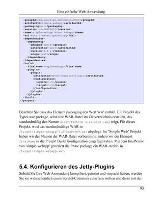 Eine einfache Web-Anwendung

  <groupId>org.sonatype.mavenbook.ch05</groupId>
  <artifactId>simple-webapp</artifactId>
  <packaging>war</packaging>
  <version>1.0-SNAPSHOT</version>
  <name>simple-webapp Maven Webapp</name>
  <url>http://maven.apache.org</url>
  <dependencies>
    <dependency>
      <groupId>junit</groupId>
      <artifactId>junit</artifactId>
      <version>3.8.1</version>
      <scope>test</scope>
    </dependency>
  </dependencies>
  <build>
    <finalName>simple-webapp</finalName>
    <plugins>
      <plugin>
        <artifactId>maven-compiler-plugin</artifactId>
        <configuration>
           <source>1.5</source>
           <target>1.5</target>
        </configuration>
      </plugin>
    </plugins>
  </build>
</project>



Beachten Sie dass das Element packaging den Wert 'war' enthält. Ein Projekt des
Types war package, wird eine WAR-Datei im Zielverzeichnis erstellen, das
standardmäßig den Namen ${artifactId}-${version}.war trägt. Für dieses
Projekt, wird das standardmäßige WAR in
/target/simple-webapp-1.0-SNAPSHOT.war abgelegt. Im "Simple Web" Projekt
haben wir den Namen der WAR-Datei vorbestimmt, indem wir ein Element
finalName in die Projekt Build Konfiguration eingefügt haben. Mit dem finalName
von 'simple-webapp' generiert die Phase package ein WAR-Archiv in
/target/simple-webapp.war.




5.4. Konfigurieren des Jetty-Plugins
Sobald Sie Ihre Web Anwendung kompiliert, getestet und verpackt haben, werden
Sie sie wahrscheinlich einen Servlet-Container einsetzen wollen und diese mit der

                                                                               93
 