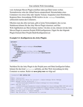 Eine einfache Web-Anwendung

vom Archetype Maven Plugin erstellten index.jsp-Datei testen wollen.
Normalerweise wäre der Ablauf hierzu entsprechend: Herunterladen eines
Containers wie etwas Jetty oder Apache Tomcat, Auspacken einer Distribution,
Kopieren Ihres Anwendungs WAR-Archivs in ein /webapp-Verzeichnis,
schliesslich starten des Containers.
Obschon man das alles tun kann, gibt es keine Notwendigkeit, dies zu tun.
Stattdessen können Sie das Jetty Maven Plugin einsetzen, und Ihre
Web-Applikation aus Maven heraus starten. Um dies zu tun, müssen wir das Jetty
Maven Plugin in unserem Projekt POM konfigurieren. Fügen Sie das folgende
Plugin-Element Ihrer Projekt Build Konfiguration an:

Example 5.2. Konfigurieren des Jetty-Plugins
<project>
  [...]
  <build>
    <finalName>simple-webapp</finalName>
    <plugins>
      <plugin>
        <groupId>org.mortbay.jetty</groupId>
        <artifactId>maven-jetty-plugin</artifactId>
      </plugin>
    </plugins>
  </build>
  [...]
</project>



Nachdem Sie das Jetty Plugin in der Projekt pom.xml-Datei konfiguriert haben.
können Sie das Goal jetty:run aufrufen, um Ihre Web Anwendung im Jetty
Container zu starten. Rufen sie mvn jetty:run wie folgt auf:
~/examples$ mvn jetty:run
...
[INFO] [jetty:run]
[INFO] Configuring Jetty for project: simple-webapp Maven Webapp
[INFO] Webapp source directory = 
       ~/svnw/sonatype/examples/simple-webapp/src/main/webapp
[INFO] web.xml file = 
       ~/svnw/sonatype/examples/simple-webapp/src/main/webapp/WEB-INF/web.xml
[INFO] Classes = ~/svnw/sonatype/examples/simple-webapp/target/classes
2007-11-17 22:11:50.532::INFO: Logging to STDERR via org.mortbay.log.StdErrLog
[INFO] Context path = /simple-webapp
[INFO] Tmp directory = determined at runtime

                                                                                94
 